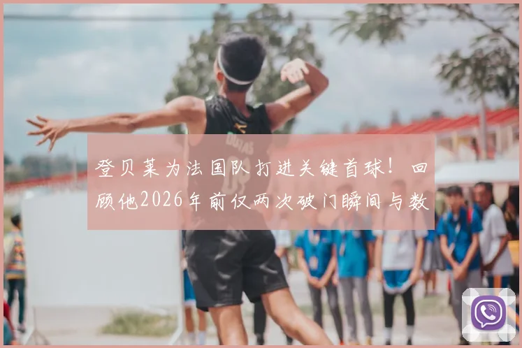 登贝莱为法国队打进关键首球！回顾他2026年前仅两次破门瞬间与数据全解析