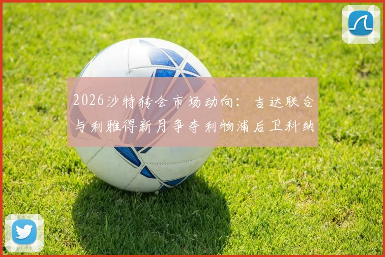 2026沙特转会市场动向：吉达联合与利雅得新月争夺利物浦后卫科纳特，球员合同与球队引援策略分析