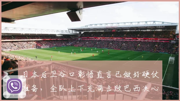 日本后卫谷口彰悟直言已做好硬仗准备，全队上下充满击败巴西决心，2026世界杯前瞻
