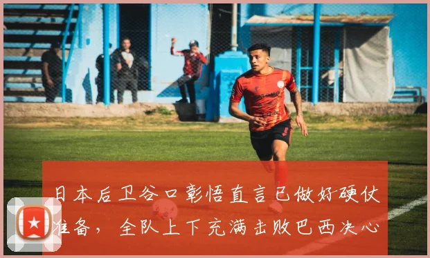 日本后卫谷口彰悟直言已做好硬仗准备，全队上下充满击败巴西决心，2026世界杯前瞻