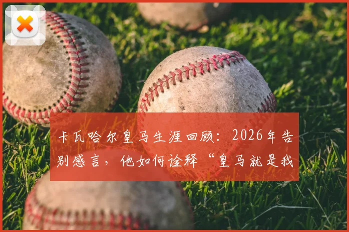 卡瓦哈尔皇马生涯回顾:2026年告别感言,他如何诠释“皇马就是我的生命”与冠军之路