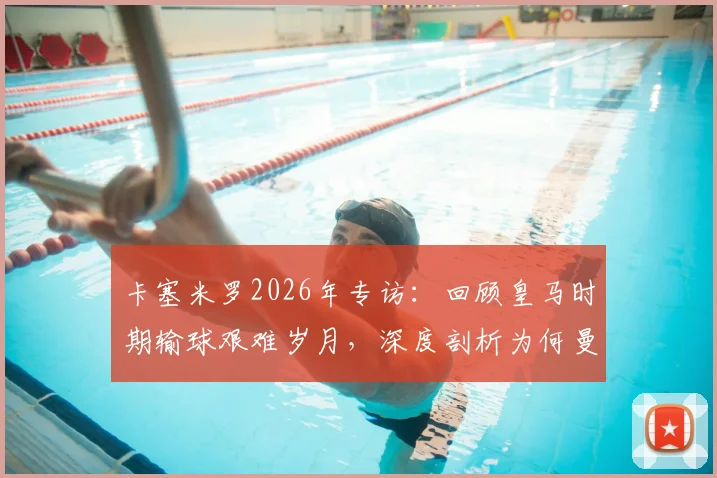 卡塞米罗2026年专访：回顾皇马时期输球艰难岁月，深度剖析为何曼联球迷支持始终如一