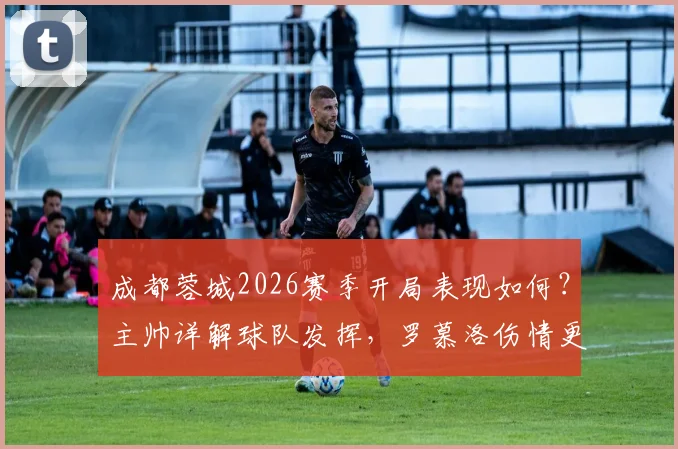 成都蓉城2026赛季开局表现如何?主帅详解球队发挥,罗慕洛伤情更新及下轮出战前景分析