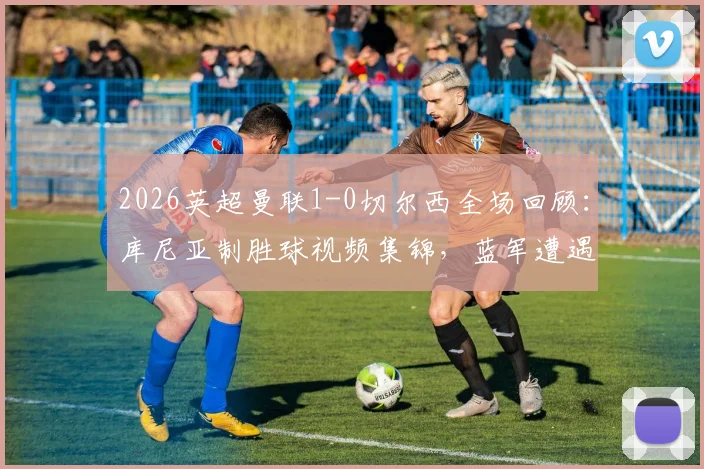 2026英超曼联1-0切尔西全场回顾：库尼亚制胜球视频集锦，蓝军遭遇四连败最新战报分析