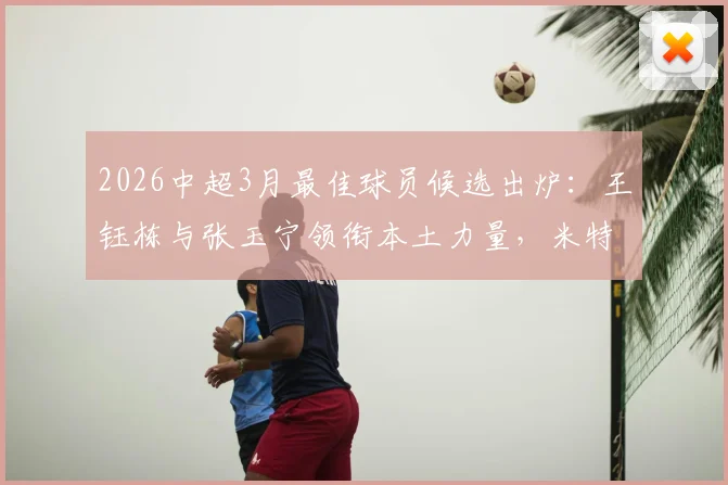 2026中超3月最佳球员候选出炉：王钰栋与张玉宁领衔本土力量，米特里策入选引热议，谁将最终获奖？