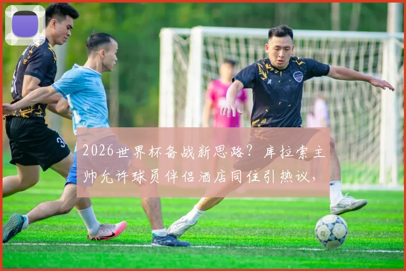 2026世界杯备战新思路？库拉索主帅允许球员伴侣酒店同住引热议，球队人性化管理探析