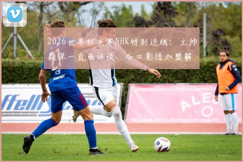 2026世界杯决赛NHK特别连线：主帅森保一直面访谈，谷口彰悟加盟解说团队