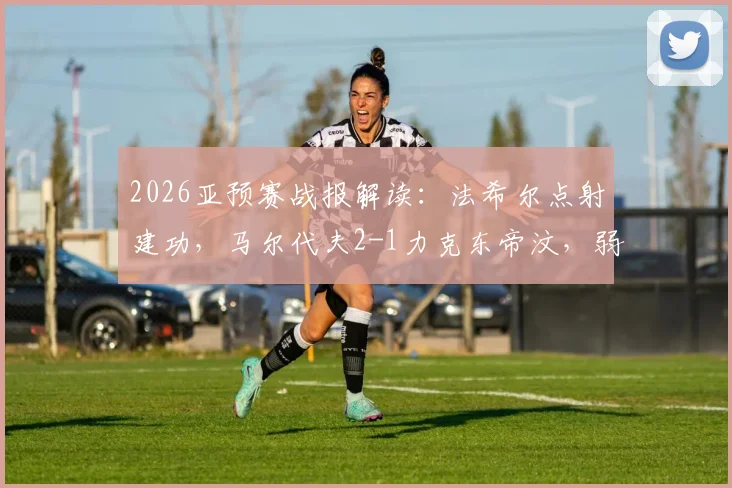 2026亚预赛战报解读：法希尔点射建功，马尔代夫2-1力克东帝汶，弱旅之争背后有何看点？