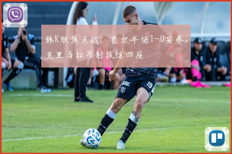 韩K联焦点战：首尔半场1-0安养，克里马拉吊射技惊四座