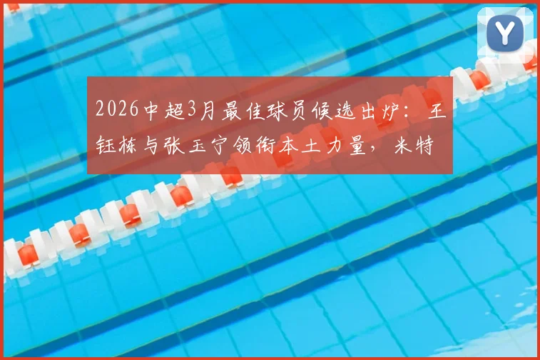 2026中超3月最佳球员候选出炉:王钰栋与张玉宁领衔本土力量,米特里策入选引热议,谁将最终获奖?