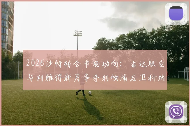 2026沙特转会市场动向：吉达联合与利雅得新月争夺利物浦后卫科纳特，球员合同与球队引援策略分析