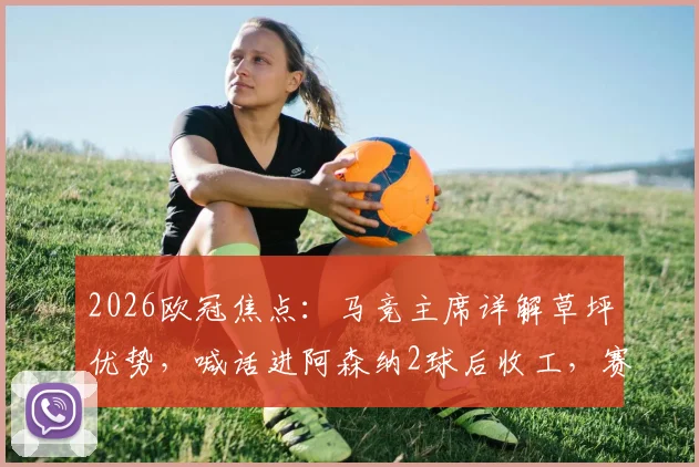 2026欧冠焦点：马竞主席详解草坪优势，喊话进阿森纳2球后收工，赛前战术意图解析