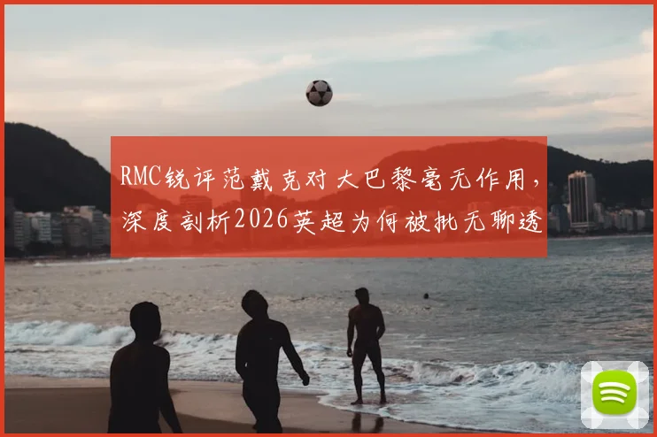 RMC锐评范戴克对大巴黎毫无作用，深度剖析2026英超为何被批无聊透顶