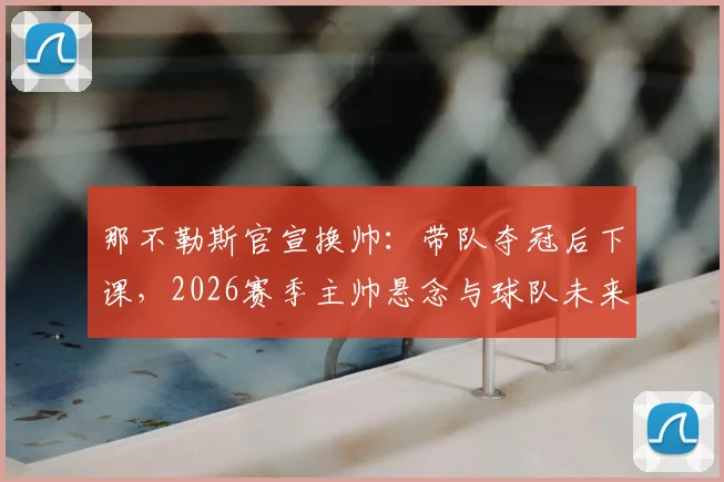那不勒斯官宣换帅：带队夺冠后下课，2026赛季主帅悬念与球队未来走势分析