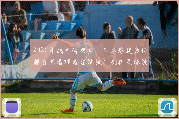 2026年战平瑞典后，日本球迷为何能自觉清理看台垃圾？剖析足球场文明背后的养成体系