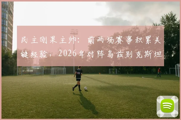 民主刚果主帅：前两场赛事积累关键经验，2026年对阵乌兹别克斯坦将全力争胜