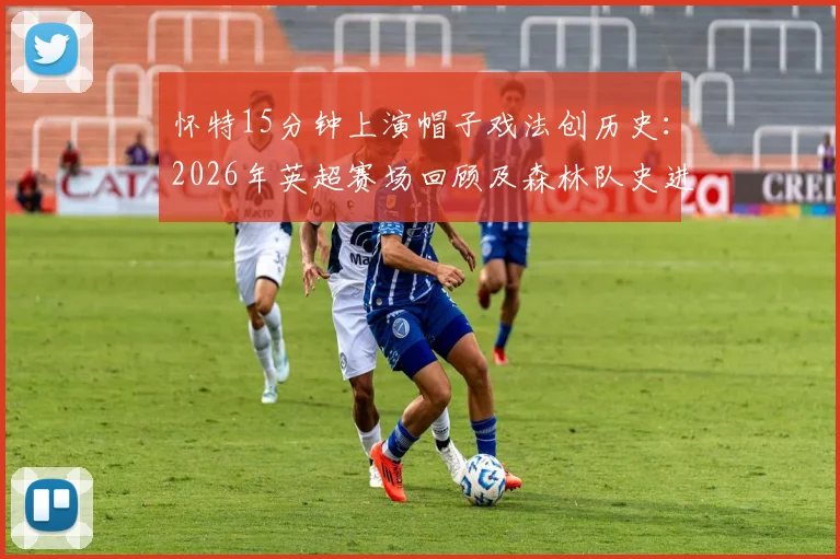 怀特15分钟上演帽子戏法创历史：2026年英超赛场回顾及森林队史进球数据详解