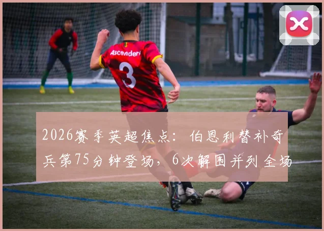 2026赛季英超焦点：伯恩利替补奇兵第75分钟登场，6次解围并列全场最高数据解析