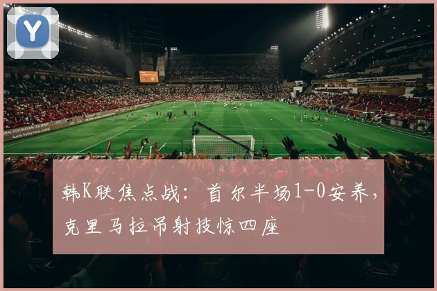 韩K联焦点战：首尔半场1-0安养，克里马拉吊射技惊四座