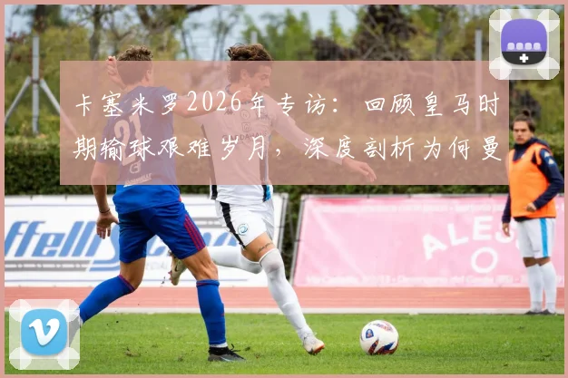 卡塞米罗2026年专访：回顾皇马时期输球艰难岁月，深度剖析为何曼联球迷支持始终如一