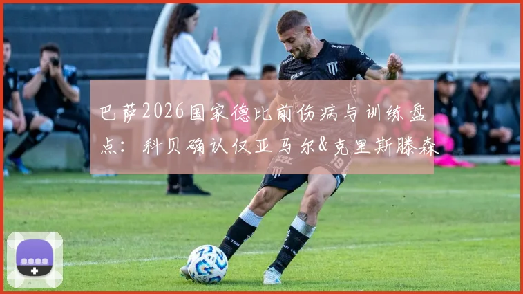 巴萨2026国家德比前伤病与训练盘点：科贝确认仅亚马尔&克里斯滕森缺席，全员备战意味着什么？