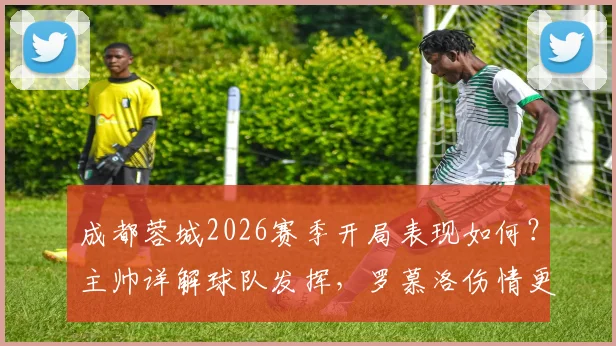 成都蓉城2026赛季开局表现如何？主帅详解球队发挥，罗慕洛伤情更新及下轮出战前景分析