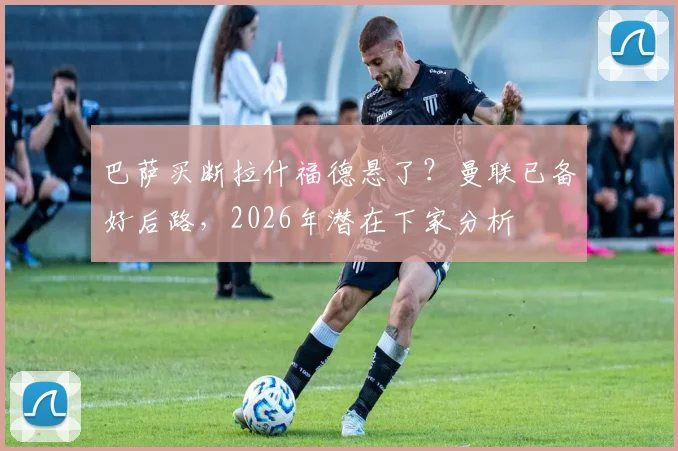 巴萨买断拉什福德悬了？曼联已备好后路，2026年潜在下家分析