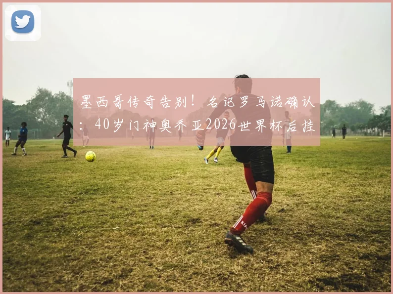 墨西哥传奇告别！名记罗马诺确认：40岁门神奥乔亚2026世界杯后挂靴，下一步去向引猜测