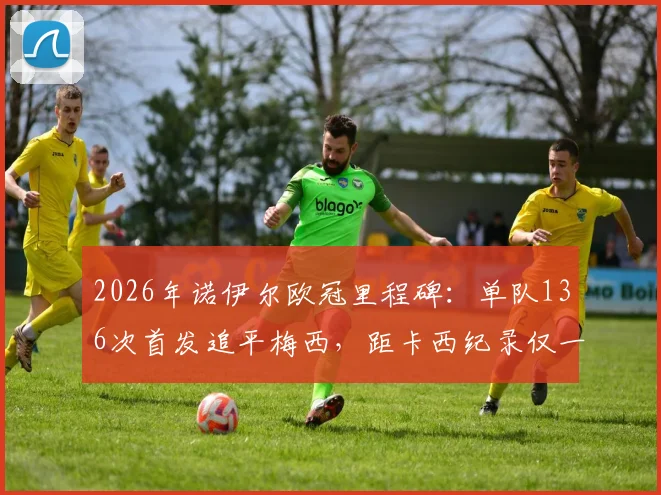 2026年诺伊尔欧冠里程碑：单队136次首发追平梅西，距卡西纪录仅一步之遥，门将历史第一人之争再起