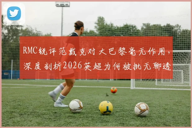 RMC锐评范戴克对大巴黎毫无作用，深度剖析2026英超为何被批无聊透顶