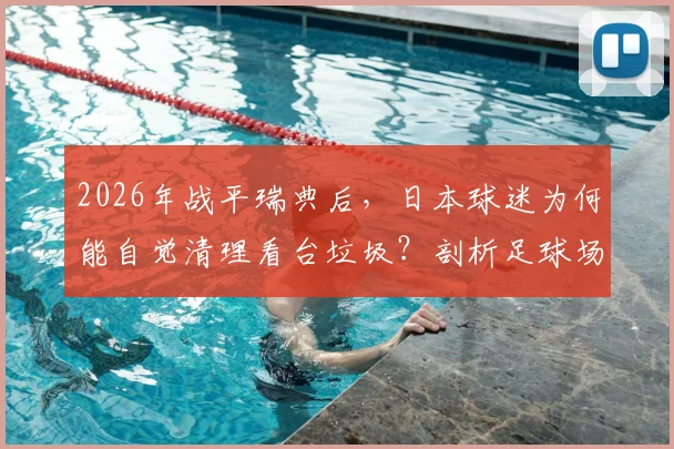 2026年战平瑞典后，日本球迷为何能自觉清理看台垃圾？剖析足球场文明背后的养成体系