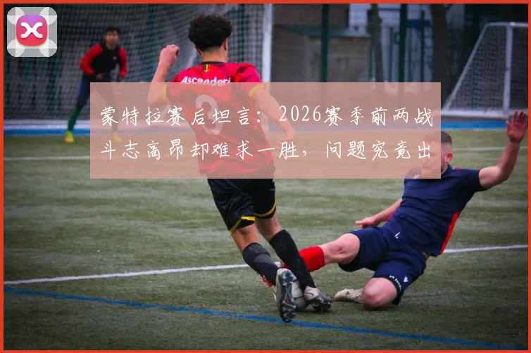 蒙特拉赛后坦言：2026赛季前两战斗志高昂却难求一胜，问题究竟出在哪里？球队未来如何调整