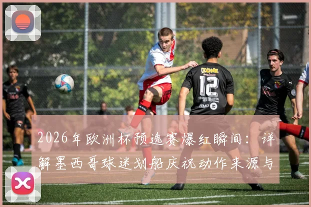 2026年欧洲杯预选赛爆红瞬间:详解墨西哥球迷划船庆祝动作来源与挪威“维京风范”的文化联动