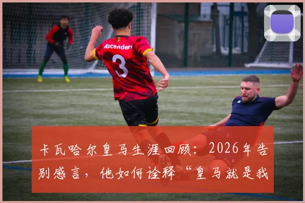 卡瓦哈尔皇马生涯回顾：2026年告别感言，他如何诠释“皇马就是我的生命”与冠军之路
