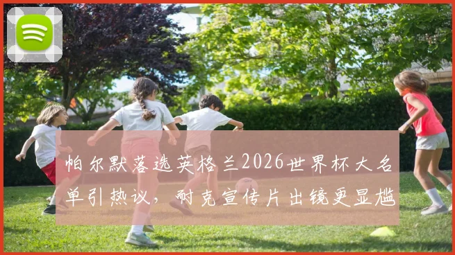 帕尔默落选英格兰2026世界杯大名单引热议，耐克宣传片出镜更显尴尬，剖析球员选拔与商业代言